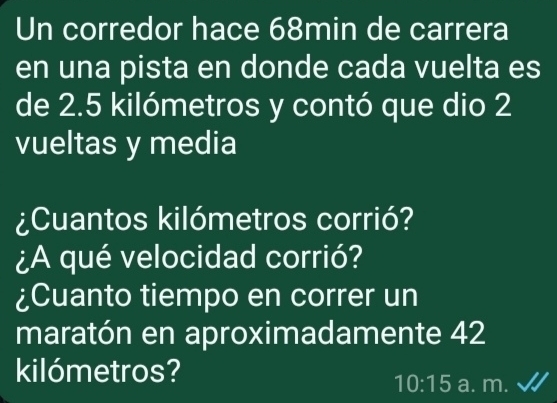 Un corredor hace 68min de carrera 
en una pista en donde cada vuelta es 
de 2.5 kilómetros y contó que dio 2
vueltas y media 
¿Cuantos kilómetros corrió? 
¿A qué velocidad corrió? 
¿Cuanto tiempo en correr un 
maratón en aproximadamente 42
kilómetros? 
10:15 a. m.