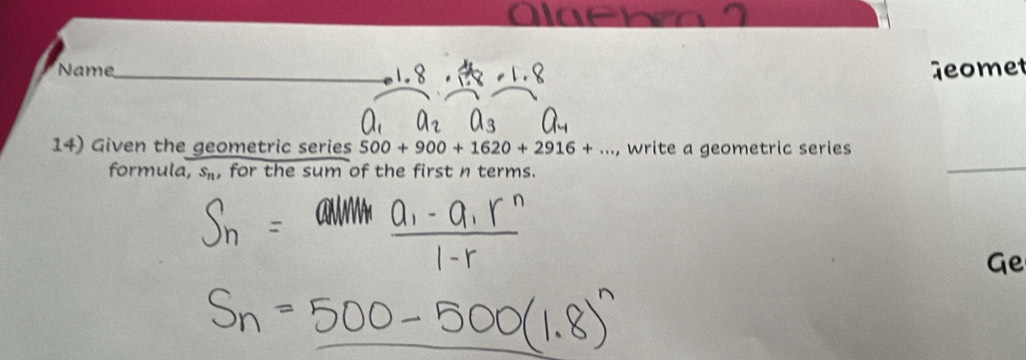 Alaebm 
Name Geomet 
14) Given the geometric series 500+900+1620+2916+..., write a geometric series 
formula, s_n , for the sum of the first n terms. 
Ge