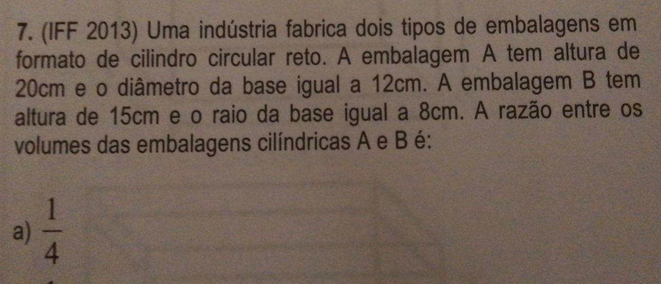 (IFF 2013) Uma indústria fabrica dois tipos de embalagens em
formato de cilindro circular reto. A embalagem A tem altura de
20cm e o diâmetro da base igual a 12cm. A embalagem B tem
altura de 15cm e o raio da base igual a 8cm. A razão entre os
volumes das embalagens cilíndricas A e B é:
a)  1/4 