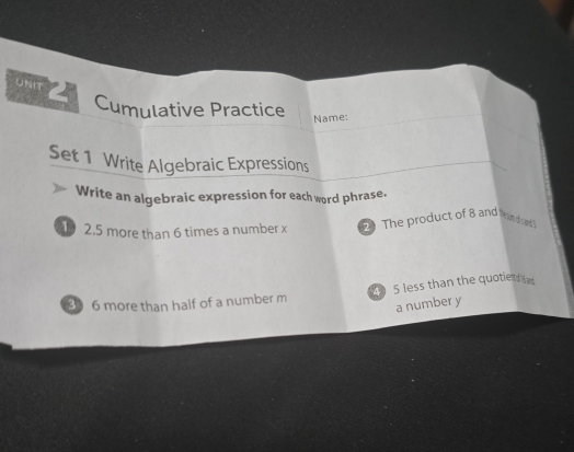 UNIT 
Cumulative Practice 
Name: 
Set 1 Write Algebraic Expressions 
Write an algebraic expression for each word phrase. 
1 2. 5 more than 6 times a number x 2 The product of 8 and Pren dyed 
5 less than the quotiet 
3 6 more than half of a number m
a number y