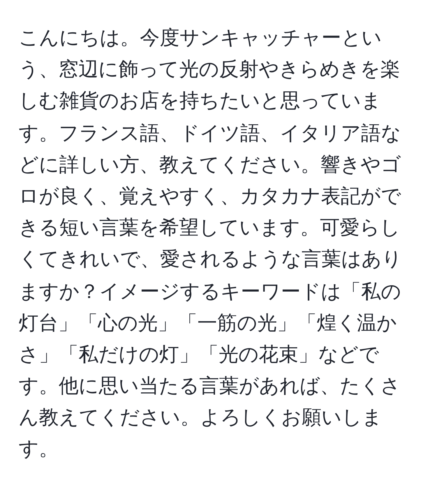 こんにちは。今度サンキャッチャーという、窓辺に飾って光の反射やきらめきを楽しむ雑貨のお店を持ちたいと思っています。フランス語、ドイツ語、イタリア語などに詳しい方、教えてください。響きやゴロが良く、覚えやすく、カタカナ表記ができる短い言葉を希望しています。可愛らしくてきれいで、愛されるような言葉はありますか？イメージするキーワードは「私の灯台」「心の光」「一筋の光」「煌く温かさ」「私だけの灯」「光の花束」などです。他に思い当たる言葉があれば、たくさん教えてください。よろしくお願いします。