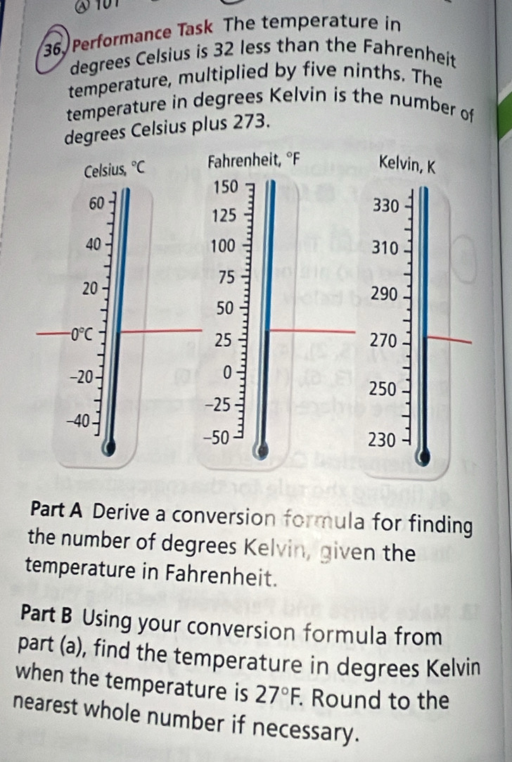 on 
36. Performance Task The temperature in
degrees Celsius is 32 less than the Fahrenheit 
temperature, multiplied by five ninths. The 
temperature in degrees Kelvin is the number of 
degrees Celsius plus 273. 
Celsius, ^circ C Fahrenheit, ^circ F Kelvin, K
150
60 330
125
40 100 310
75
20 290
50
、 I 0°C 270
25
-20 0
250
-25
-40
-50 230
Part A Derive a conversion formula for finding 
the number of degrees Kelvin, given the 
temperature in Fahrenheit. 
Part B Using your conversion formula from 
part (a), find the temperature in degrees Kelvin 
when the temperature is 27°F. Round to the 
nearest whole number if necessary.