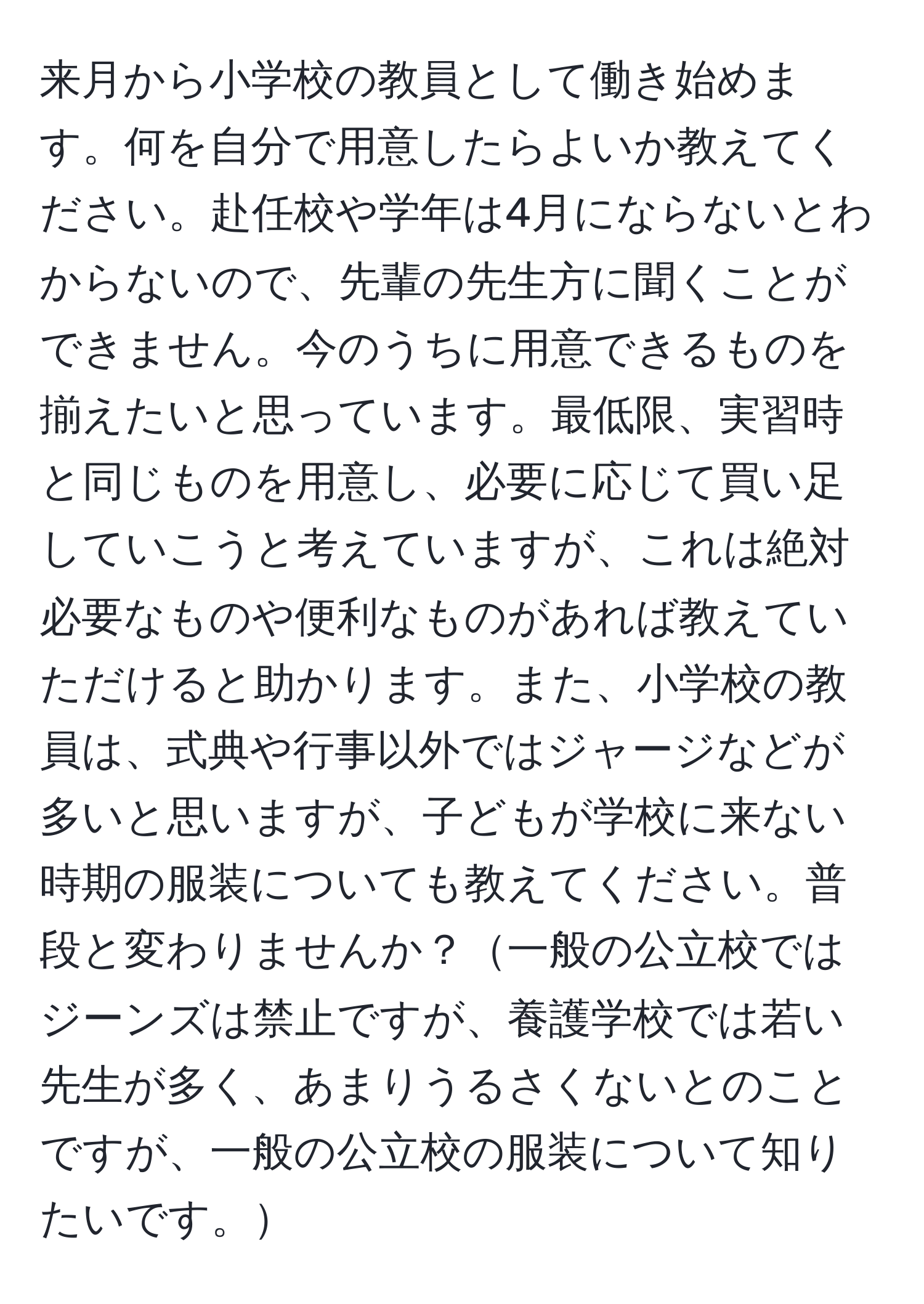 来月から小学校の教員として働き始めます。何を自分で用意したらよいか教えてください。赴任校や学年は4月にならないとわからないので、先輩の先生方に聞くことができません。今のうちに用意できるものを揃えたいと思っています。最低限、実習時と同じものを用意し、必要に応じて買い足していこうと考えていますが、これは絶対必要なものや便利なものがあれば教えていただけると助かります。また、小学校の教員は、式典や行事以外ではジャージなどが多いと思いますが、子どもが学校に来ない時期の服装についても教えてください。普段と変わりませんか？一般の公立校ではジーンズは禁止ですが、養護学校では若い先生が多く、あまりうるさくないとのことですが、一般の公立校の服装について知りたいです。