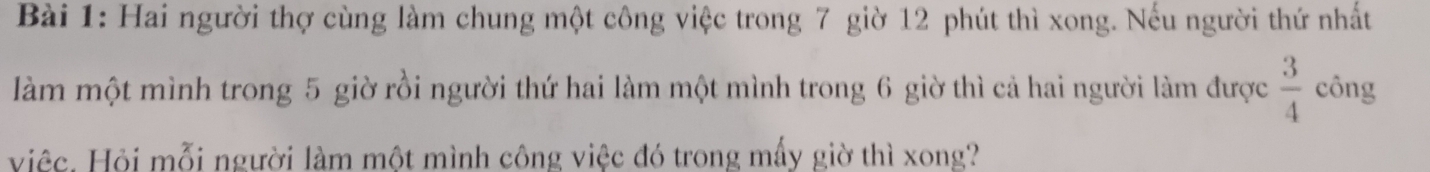 Hai người thợ cùng làm chung một công việc trong 7 giờ 12 phút thì xong. Nếu người thứ nhất 
làm một mình trong 5 giờ rồi người thứ hai làm một mình trong 6 giờ thì cả hai người làm được  3/4  công 
Hiệc. Hỏi mỗi người làm một mình công việc đó trong mấy giờ thì xong?