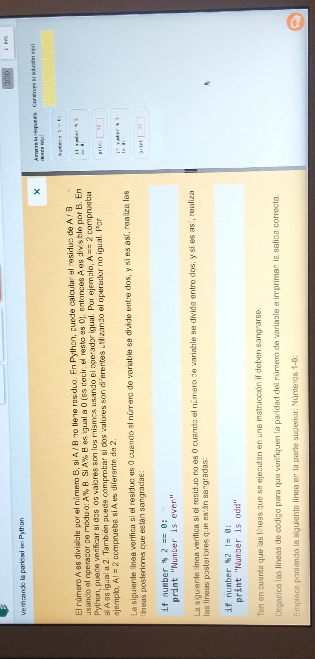 0/30 i Info 
Verificando la paridad en Python 
Arrastra la respuesta Construye tu solución aquí 
desde aquí 
Numbers 1 - 6: 
El número A es divisible por el número B, si A / B no tiene residuo. En Python, puede calcular el residuo de A / B
i f number 2
usando el operador de módulo: A% B. Si A% B es igual a 0 (es decir, el resto es 0), entonces A es divisible por B. En == θ : 
Python, puede verificar si dos los valores son los mismos usando el operador igual. Por ejemplo, A==2 comprueba 
si A es igual a 2. También puede comprobar si dos valores son diferentes utilizando el operador no igual. Por print 
ejemplo, AI=2 comprueba si A es diferente de 2. 
if number 2
La siguiente línea verifica si el residuo es 0 cuando el número de variable se divide entre dos, y si es así, realiza las 
! = 0 : 
líneas posteriores que están sangradas: print 
if number^,2==0 : 
print ''Number is even'' 
La siguiente línea verifica si el residuo no es 0 cuando el número de variable se divide entre dos, y si es así, realiza 
las líneas posteriores que están sangradas: 
if number^,962!=0. 
print ''Number is odd'' 
Ten en cuenta que las líneas que se ejecutan en una instrucción if deben sangrarse. 
Organice las líneas de código para que verifiquen la paridad del número de variable e impriman la salida correcta. 
Empiece poniendo la siguiente línea en la parte superior: Números 1-6: