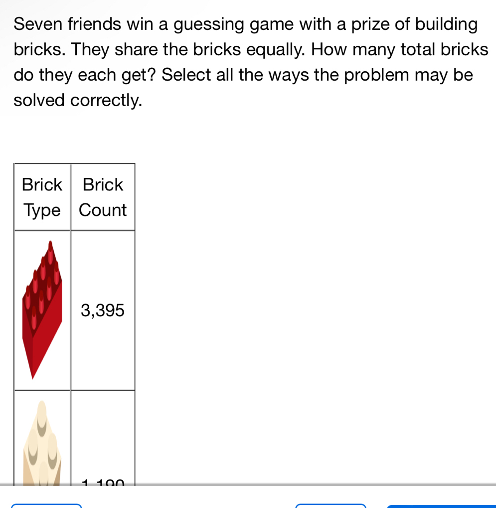 Seven friends win a guessing game with a prize of building 
bricks. They share the bricks equally. How many total bricks 
do they each get? Select all the ways the problem may be 
solved correctly. 
Brick Brick 
Type Count
3,395