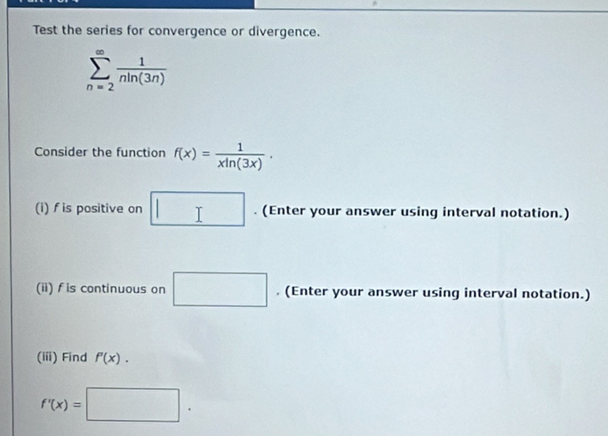 Test the series for convergence or divergence.
sumlimits _(n=2)^(∈fty) 1/nln (3n) 
Consider the function f(x)= 1/xln (3x) . 
(i) f is positive on □. (Enter your answer using interval notation.) 
(ii) fis continuous on □. (Enter your answer using interval notation.) 
(iii) Find f'(x).
f'(x)=□.