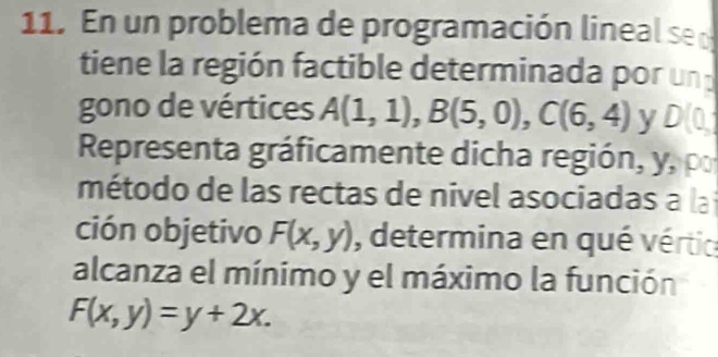 En un problema de programación lineal se l 
tiene la región factible determinada por un 
gono de vértices A(1,1), B(5,0), C(6,4) y D(0, 
Representa gráficamente dicha región, y, po 
método de las rectas de nivel asociadas a la 
ción objetivo F(x,y) , determina en qué vértic 
alcanza el mínimo y el máximo la función
F(x,y)=y+2x.