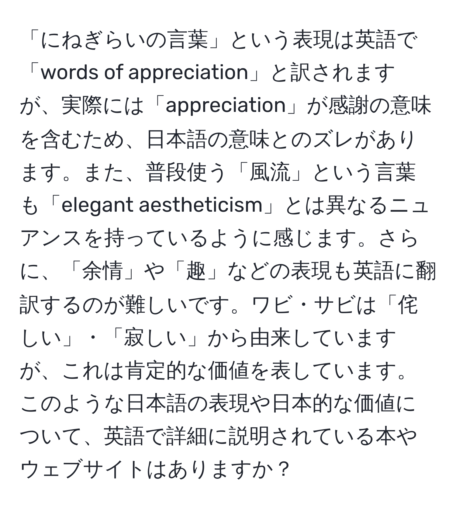 「にねぎらいの言葉」という表現は英語で「words of appreciation」と訳されますが、実際には「appreciation」が感謝の意味を含むため、日本語の意味とのズレがあります。また、普段使う「風流」という言葉も「elegant aestheticism」とは異なるニュアンスを持っているように感じます。さらに、「余情」や「趣」などの表現も英語に翻訳するのが難しいです。ワビ・サビは「侘しい」・「寂しい」から由来していますが、これは肯定的な価値を表しています。このような日本語の表現や日本的な価値について、英語で詳細に説明されている本やウェブサイトはありますか？