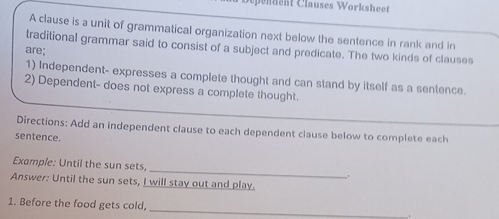 pendent Clauses Worksheet 
A clause is a unit of grammatical organization next below the sentence in rank and in 
traditional grammar said to consist of a subject and predicate. The two kinds of clauses 
are; 
1) Independent- expresses a complete thought and can stand by itself as a sentence. 
2) Dependent- does not express a complete thought. 
Directions: Add an independent clause to each dependent clause below to complete each 
sentence. 
Example: Until the sun sets, _. 
Answer: Until the sun sets, I will stay out and play. 
_ 
1. Before the food gets cold, 
.