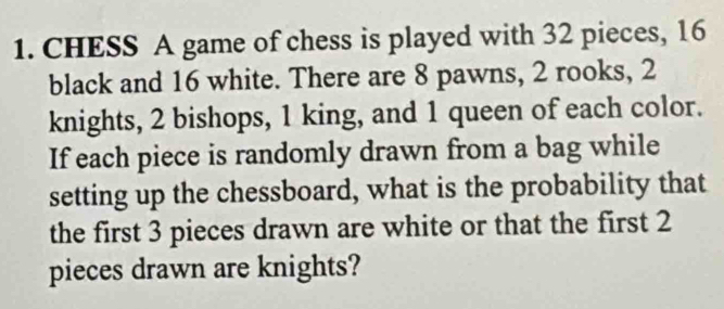 CHESS A game of chess is played with 32 pieces, 16
black and 16 white. There are 8 pawns, 2 rooks, 2
knights, 2 bishops, 1 king, and 1 queen of each color. 
If each piece is randomly drawn from a bag while 
setting up the chessboard, what is the probability that 
the first 3 pieces drawn are white or that the first 2
pieces drawn are knights?