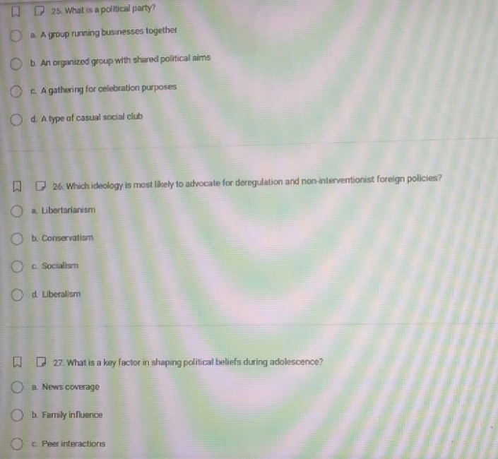 What is a political party?
a. A group running businesses together
b. An organized group with shared political aims
c. A gathering for celebration purposes
d. A type of casual social club
26. Which ideology is most likely to advocate for deregulation and non-interventionist foreign policies?
a. Libertarianism
b. Conservatism
c. Socialism
d. Liberalism
27. What is a key factor in shaping political beliefs during adolescence?
a. News coverage
b. Family influence
c. Peer interactions