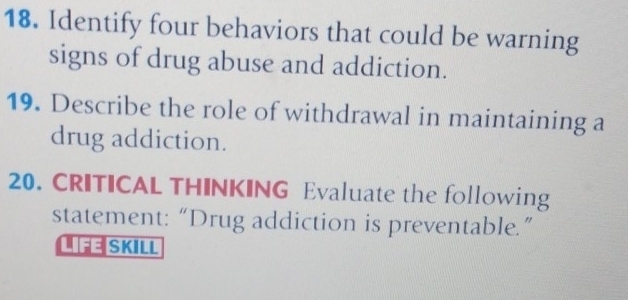 Identify four behaviors that could be warning 
signs of drug abuse and addiction. 
19. Describe the role of withdrawal in maintaining a 
drug addiction. 
20. CRITICAL THINKING Evaluate the following 
statement:“Drug addiction is preventable.” 
LFE SKILL