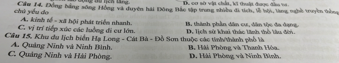 động du lịch tăng. D. cơ sở vật chất, kĩ thuật được đầu tư.
Câu 14. Đồng bằng sông Hồng và duyên hải Đông Bắc tập trung nhiều di tích, lễ hội, làng nghề truyền thống
chủ yếu do
A. kinh tế - xã hội phát triển nhanh. B. thành phần dân cư, dân tộc đa dạng.
C. vị trí tiếp xúc các luồng di cư lớn. D. lịch sử khai thác lãnh thổ lâu đời.
Câu 15. Khu du lịch biển Hạ Long - Cát Bà - Đồ Sơn thuộc các tinh/thành phố là
A. Quảng Ninh và Ninh Bình. B. Hải Phòng và Thanh Hóa.
C. Quảng Ninh và Hải Phòng. D. Hải Phòng và Ninh Bình.