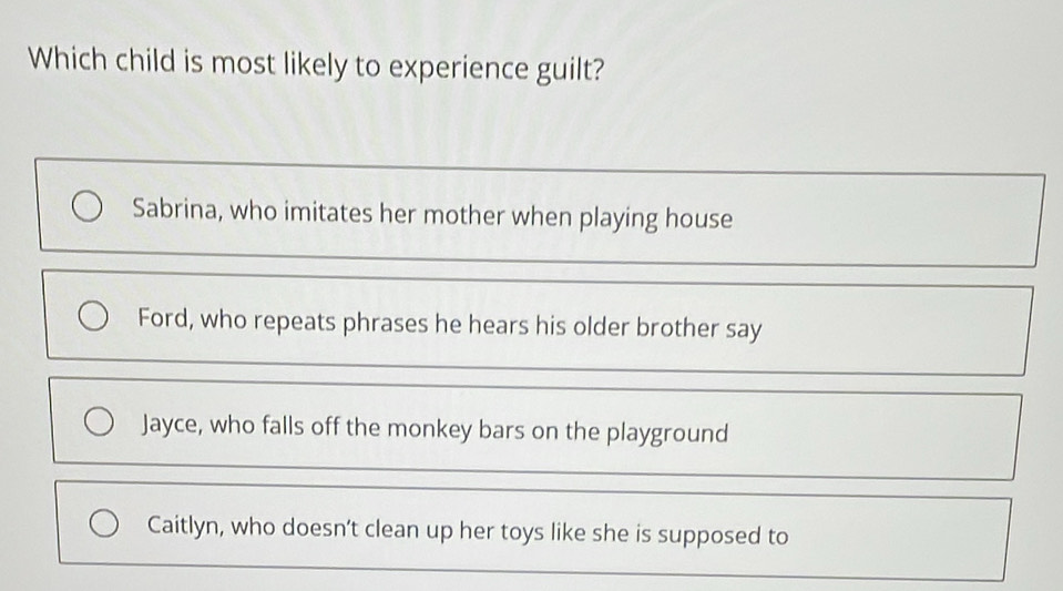 Which child is most likely to experience guilt?
Sabrina, who imitates her mother when playing house
Ford, who repeats phrases he hears his older brother say
Jayce, who falls off the monkey bars on the playground
Caitlyn, who doesn’t clean up her toys like she is supposed to