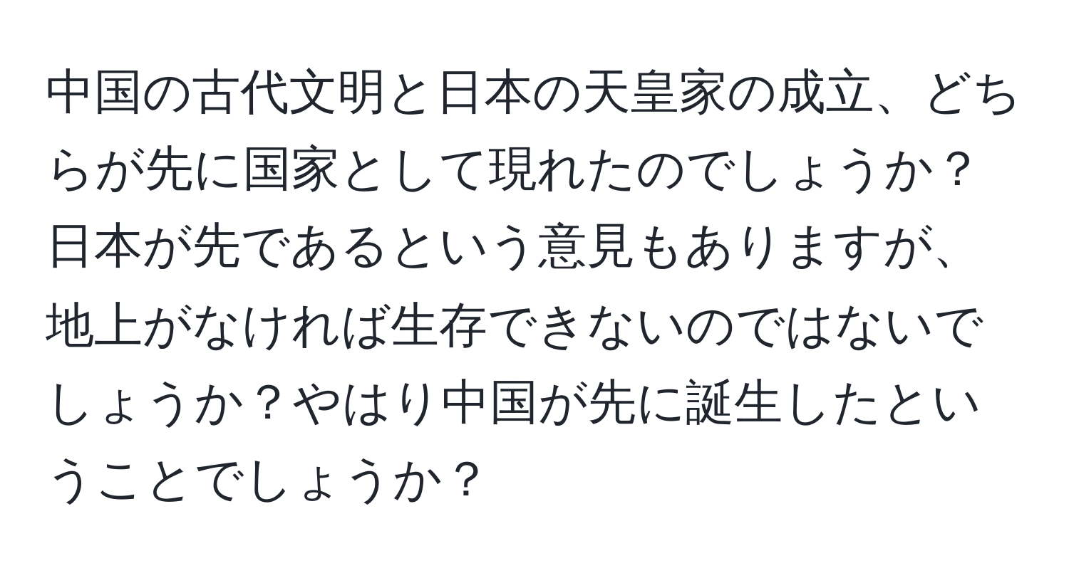 中国の古代文明と日本の天皇家の成立、どちらが先に国家として現れたのでしょうか？日本が先であるという意見もありますが、地上がなければ生存できないのではないでしょうか？やはり中国が先に誕生したということでしょうか？