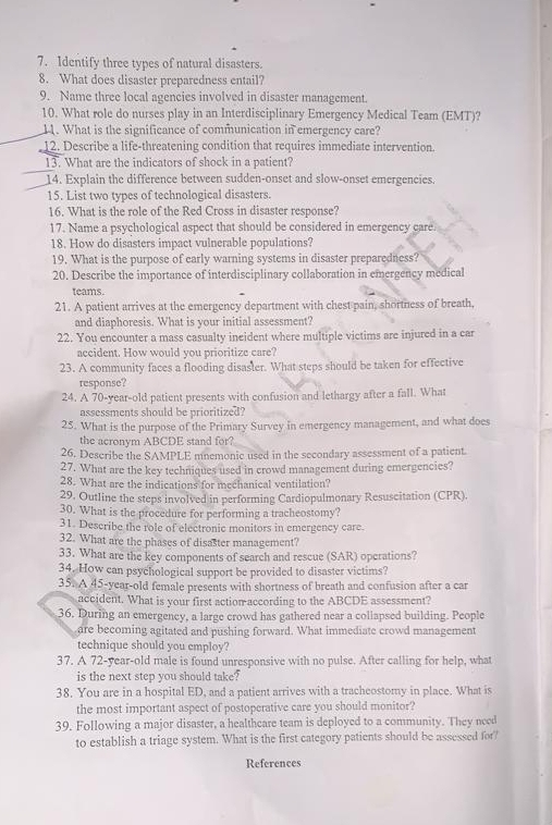 Identify three types of natural disasters.
8. What does disaster preparedness entail?
9. Name three local agencies involved in disaster management.
10. What role do nurses play in an Interdisciplinary Emergency Medical Team (EMT)?
11. What is the significance of communication in emergency care?
12. Describe a life-threatening condition that requires immediate intervention.
13. What are the indicators of shock in a patient?
14. Explain the difference between sudden-onset and slow-onset emergencies.
15. List two types of technological disasters.
16. What is the role of the Red Cross in disaster response?
17. Name a psychological aspect that should be considered in emergency care.
18. How do disasters impact vulnerable populations?
19. What is the purpose of early warning systems in disaster preparedness?
20. Describe the importance of interdisciplinary collaboration in emergency medical
teams.
21. A patient arrives at the emergency department with chest pain, shortness of breath,
and diaphoresis. What is your initial assessment?
22. You encounter a mass casualty ineident where multiple victims are injured in a car
accident. How would you prioritize care?
23. A community faces a flooding disaster. What steps should be taken for effective
response?
24. A 70-year-old patient presents with confusion and lethargy after a fall. What
assessments should be prioritized?
25. What is the purpose of the Primary Survey in emergency management, and what does
the acronym ABCDE stand for?
26. Describe the SAMPLE mnemonic used in the secondary assessment of a patient.
27. What are the key techniques used in crowd management during emergencies?
28. What are the indications for mechanical ventilation?
29. Outline the steps involved in performing Cardiopulmonary Resuscitation (CPR).
30. What is the procedure for performing a tracheostomy?
31. Describe the role of electronic monitors in emergency care.
32. What are the phases of disaster management?
33. What are the key components of search and rescue (SAR) opcrations?
34. How can psychological support be provided to disaster victims?
35. A 45-year-old female presents with shortness of breath and confusion after a car
accident. What is your first actionaccording to the ABCDE assessment?
36. During an emergency, a large crowd has gathered near a collapsed building. People
are becoming agitated and pushing forward. What immediate crowd management
technique should you employ?
37. A 72-year-old male is found unresponsive with no pulse. After calling for help, what
is the next step you should take?
38. You are in a hospital ED, and a patient arrives with a tracheostomy in place. What is
the most important aspect of postoperative care you should monitor?
39. Following a major disaster, a healthcare team is deployed to a community. They need
to establish a triage system. What is the first category patients should be assessed for?'
References