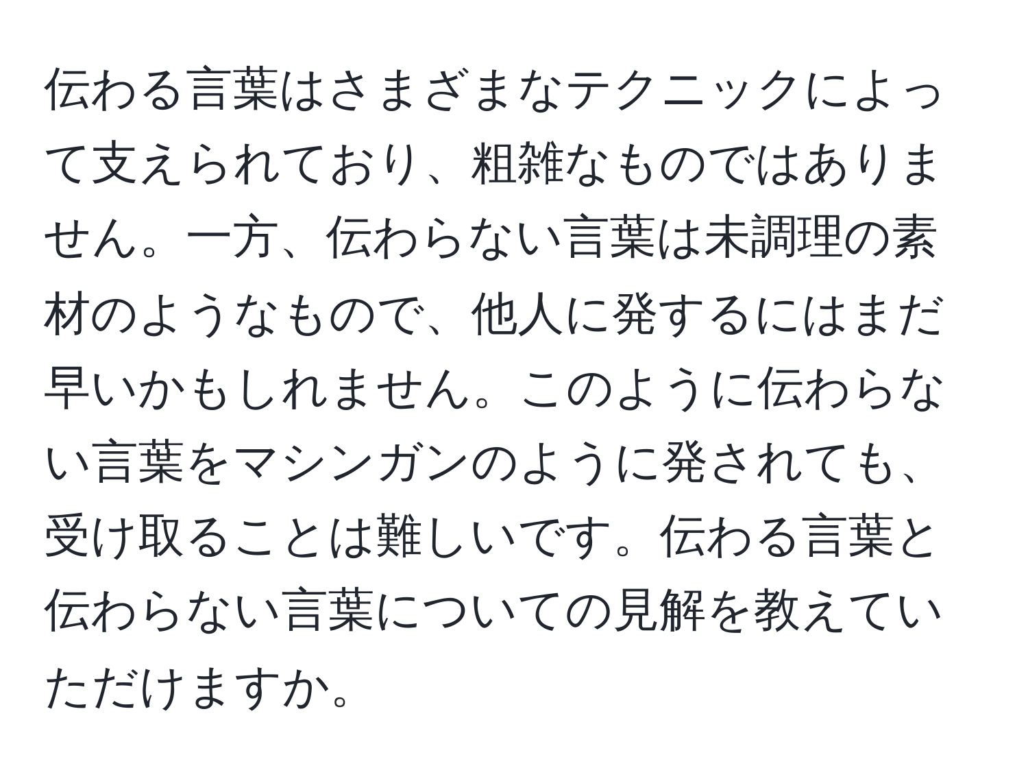 伝わる言葉はさまざまなテクニックによって支えられており、粗雑なものではありません。一方、伝わらない言葉は未調理の素材のようなもので、他人に発するにはまだ早いかもしれません。このように伝わらない言葉をマシンガンのように発されても、受け取ることは難しいです。伝わる言葉と伝わらない言葉についての見解を教えていただけますか。