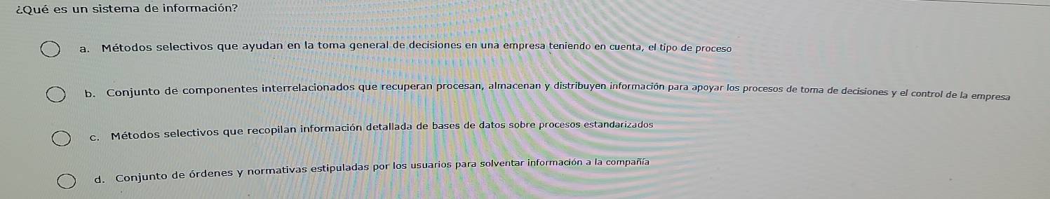 ¿Qué es un sistema de información?
a. Métodos selectivos que ayudan en la toma general de decisiones en una empresa teniendo en cuenta, el tipo de proceso
b. Conjunto de componentes interrelacionados que recuperan procesan, almacenan y distribuyen información para apoyar los procesos de toma de decisiones y el control de la empresa
c. Métodos selectivos que recopilan información detallada de bases de datos sobre procesos estandarizados
d. Conjunto de órdenes y normativas estipuladas por los usuarios para solventar información a la compañía