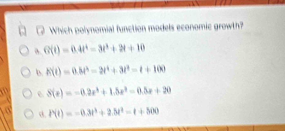 Which polynomial function models economic growth?
a. G(t)=0.4t^4-3t^3+2t+10
b. h(t)=0.5t^5-2t^4+3t^9-t+100
e S(x)=-0.2x^3+1.5x^3=0.5x+20
a
P(t)=-0.3t^3+2.5t^2-t+500