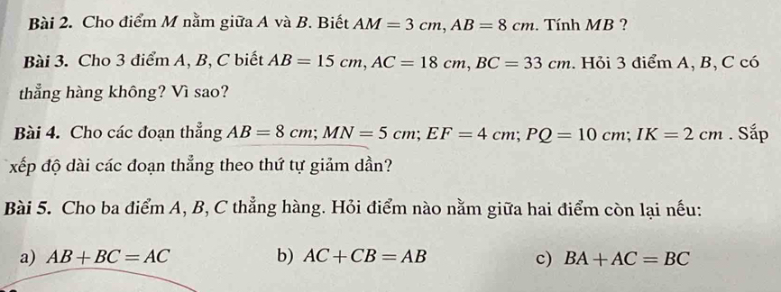 Cho điểm M nằm giữa A và B. Biết AM=3cm, AB=8cm. Tính MB ?
Bài 3. Cho 3 điểm A, B, C biết AB=15cm, AC=18cm, BC=33cm. Hỏi 3 điểm A, B, C có
thẳng hàng không? Vì sao?
Bài 4. Cho các đoạn thẳng AB=8cm; MN=5cm; EF=4cm; PQ=10cm; IK=2cm. Sắp
xếp độ dài các đoạn thẳng theo thứ tự giảm dần?
Bài 5. Cho ba điểm A, B, C thẳng hàng. Hỏi điểm nào nằm giữa hai điểm còn lại nếu:
a) AB+BC=AC b) AC+CB=AB c) BA+AC=BC