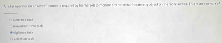 A radar operator on an aircraft carrier is required by his/her job to monitor any potential threatening object on the radar screen. This is an example of
_
alertness task
movement time task
vigilance task
selection task