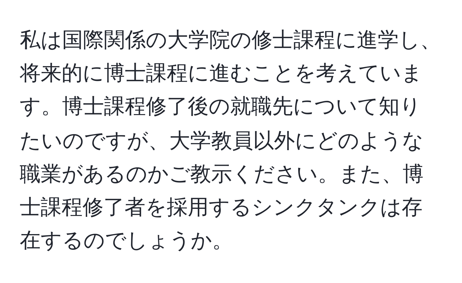 私は国際関係の大学院の修士課程に進学し、将来的に博士課程に進むことを考えています。博士課程修了後の就職先について知りたいのですが、大学教員以外にどのような職業があるのかご教示ください。また、博士課程修了者を採用するシンクタンクは存在するのでしょうか。