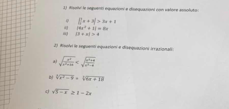 Risolvi le seguenti equazioni e disequazioni con valore assoluto: 
1) | 1/2 x+3|>3x+1
ii) |4x^2+1|=8x
iii) |3+x|>4
2) Risolvi le seguenti equazioni e disequazioni irrazionali: 
a) sqrt(frac x^2)x^2+16
bj sqrt[3](x^2-9)=sqrt[3](6x+18)
c) sqrt(5-x)≥ 1-2x