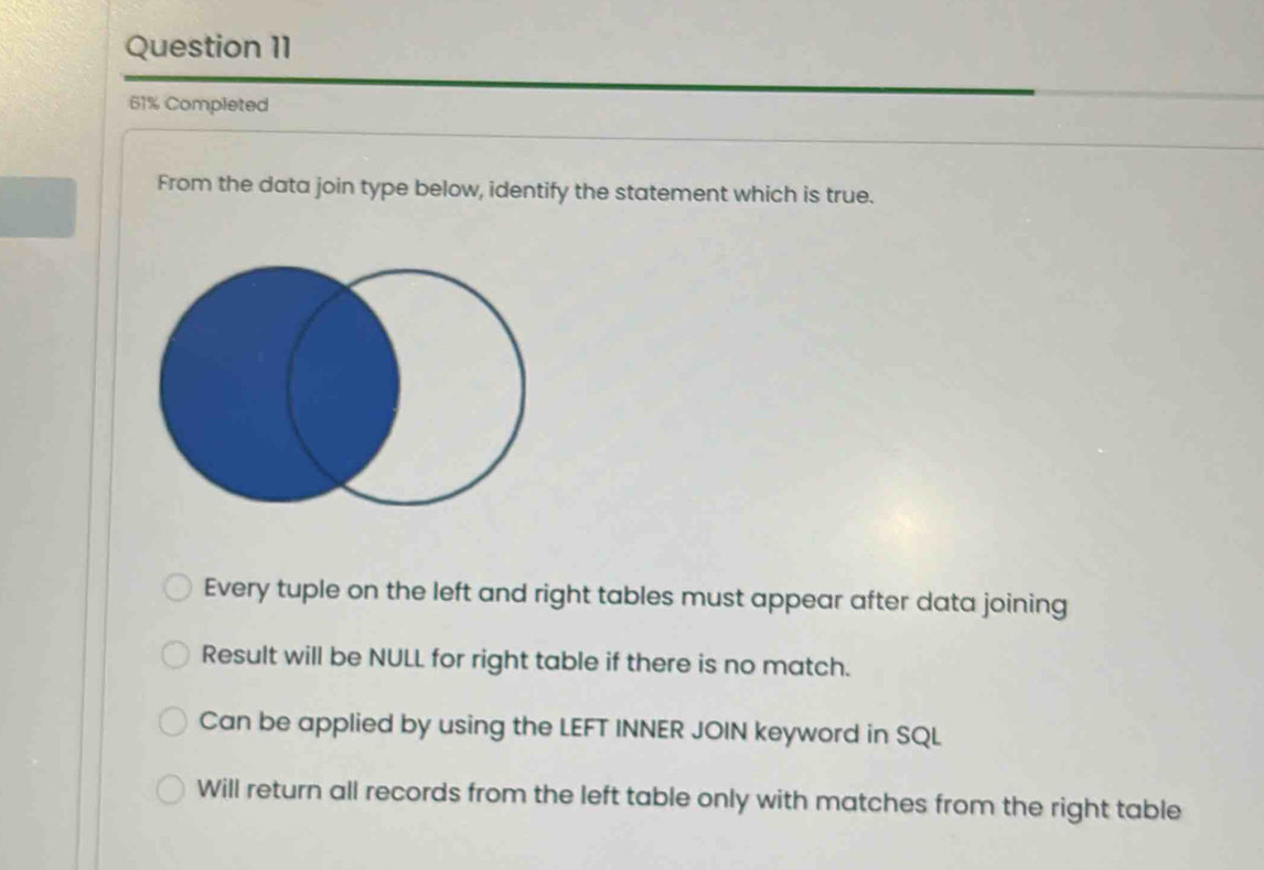 61% Completed
From the data join type below, identify the statement which is true.
Every tuple on the left and right tables must appear after data joining
Result will be NULL for right table if there is no match.
Can be applied by using the LEFT INNER JOIN keyword in SQL
Will return all records from the left table only with matches from the right table