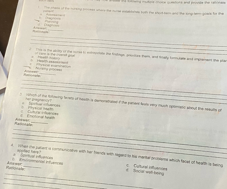 answer the following muitiple choice questions and provide the rationale 
1. The phase of the nursing process where the nurse establishes both the short-term and the long-term goals for the
patient
a. Assessment
b Diagnosis
c. Planning
d. Diagnosis
_
Answer:
Rationale:
_
_
_
of care is the overall goal
2 This is the ability of the nurse to extrapolate the findings, prioritize them, and finally formulate and implement the plar
a. Health history
b Health assessment
_c Physical examination
d. Nursing proces
_
Answer:
Rationale:
_
_
_
her pregnancy?
3. Which of the following facets of health is demonstrated if the patient feels very much optimistic about the results of
a. Spiritual influences
b. Physical health
c. Cultural influences
d. Emotional health
_
Answer:
Rationale:
_
_
_
applied here?
4. When the patient is communicative with her friends with regard to his marital problems which facet of health is being
a. Spiritual influences
Answer:
b. Environmental influences d. Social well-being
c. Cultural influences
Rationale:
_
_
_