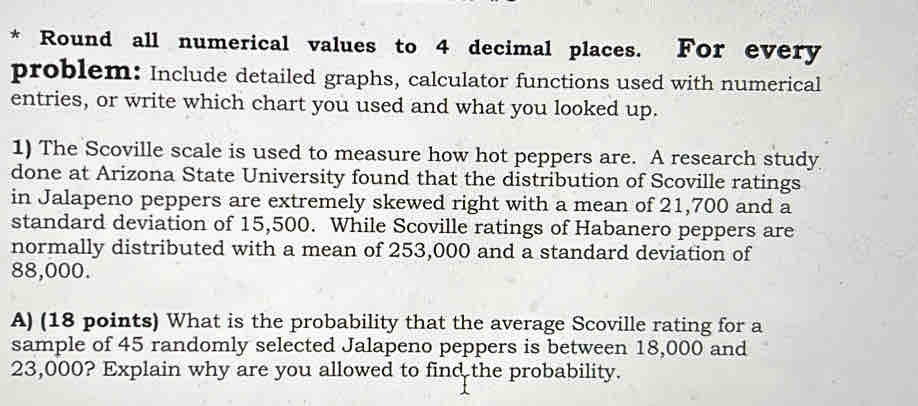 Round all numerical values to 4 decimal places. For every 
problem: Include detailed graphs, calculator functions used with numerical 
entries, or write which chart you used and what you looked up. 
1) The Scoville scale is used to measure how hot peppers are. A research study 
done at Arizona State University found that the distribution of Scoville ratings 
in Jalapeno peppers are extremely skewed right with a mean of 21,700 and a 
standard deviation of 15,500. While Scoville ratings of Habanero peppers are 
normally distributed with a mean of 253,000 and a standard deviation of
88,000. 
A) (18 points) What is the probability that the average Scoville rating for a 
sample of 45 randomly selected Jalapeno peppers is between 18,000 and
23,000? Explain why are you allowed to find the probability.