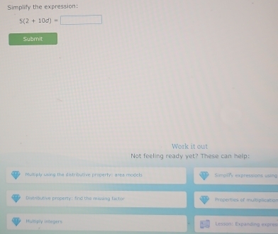 Simplify the expression:
5(2+10d)=□
Submit
Work it out
Not feeling ready yet? These can help:
Multiply using the distributive property: area models Simpify expressions using
Distributive property: find the missing factor Properties of multiplication
Multiply integers Lesson: Expanding expres
