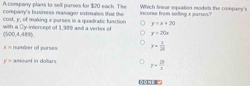 A company plans to sell purses for $20 each. The Which linear equation models the company's
company's business manager estimates that the income from selling x purses?
cost, y, of making x purses is a quadratic function y=x+20
with a □y-intercept of 1,989 and a vertex of
(500,4,489).
y=20x
x= number of purses
y= x/20 
y= amount in dollars
y= 20/x 
DONE