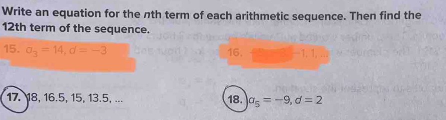 Write an equation for the nth term of each arithmetic sequence. Then find the 
12th term of the sequence. 
16. 
15. a_3=14, d=-3 — 1. 1, .. 
17. 18, 16.5, 15, 13.5, ... 18. a_5=-9, d=2