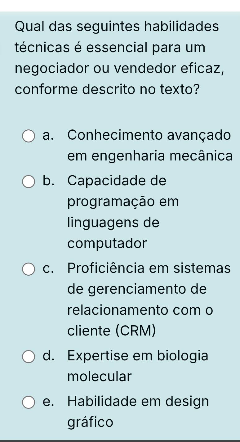 Qual das seguintes habilidades
técnicas é essencial para um
negociador ou vendedor eficaz,
conforme descrito no texto?
a. Conhecimento avançado
em engenharia mecânica
b. Capacidade de
programação em
linguagens de
computador
c. Proficiência em sistemas
de gerenciamento de
relacionamento com o
cliente (CRM)
d. Expertise em biologia
molecular
e. Habilidade em design
gráfico