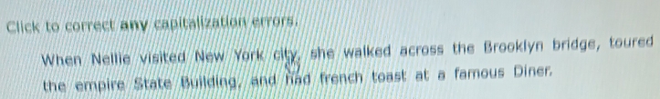 Click to correct any capitalization errors. 
When Nellie visited New York city, she walked across the Brooklyn bridge, toured 
the empire State Building, and had french toast at a famous Diner.