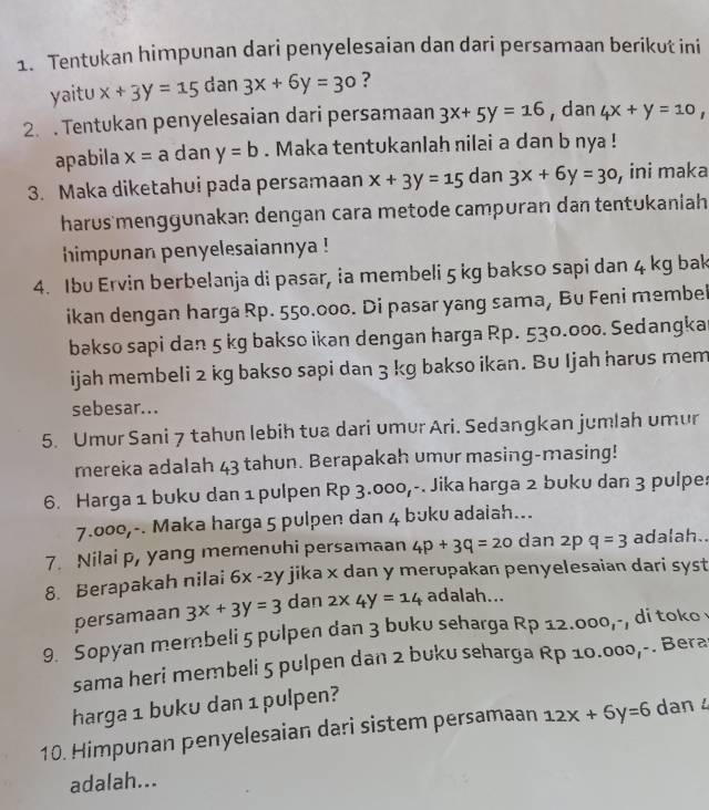 Tentukan himpunan dari penyelesaian dan dari persamaan berikut ini
yaitu x+3y=15 dan 3x+6y=30 ?
2.. Tentukan penyelesaian dari persamaan 3x+5y=16 , dan 4x+y=10,
apabila x=a dan y=b. Maka tentukanlah nilai a dan b nya !
3. Maka diketahui pada persamaan x+3y=15 dan 3x+6y=30 , ini maka
harus menggunakan dengan cara metode campuran dan tentʊkaniah
himpunan penyelesaiannya !
4. Ibu Ervin berbelanja di pasar, ia membeli 5 kg bakso sapi dan 4 kg bak
ikan dengan harga Rp. 550.000. Di pasar yang sama, Bu Feni membei
bakso sapi dan 5 kg bakso ikan dengan harga Rp. 530.000. Sedangka
ijah membeli 2 kg bakso sapi dan 3 kg bakso ikan. Bu Ijah harus mem
sebesar...
5. Umur Sani 7 tahun lebih tua dari umur Ari. Sedangkan jumlah umur
mereka adalah 43 tahun. Berapakah umur masing-masing!
6. Harga 1 buku dan 1 pulpen Rp 3.000,-. Jika harga 2 buku dan 3 pulpe:
7.000,-. Maka harga 5 pulpen dan 4 bʊku adaiah...
7. Nilai p, yang memenuhi persamaan 4p+3q=20 dan 2p q=3 adalah..
8. Berapakah nilai i 6x -2y jika x dan y merupakan penyelesaian dari syst 
persamaan 3x+3y=3 dan 2* 4y=14 adalah...
9. Sopyan membeli 5 pulpen dan 3 buku seharga Rp 12. OOO_1- ,  di toko 
sama heri membeli 5 pulpen dan 2 buku seharga Rp 10.000,-. Bera
harga 1 buku dan 1 pulpen?
10. Himpunan penyelesaian dari sistem persamaan 12x+6y=6 dan 4
adalah...