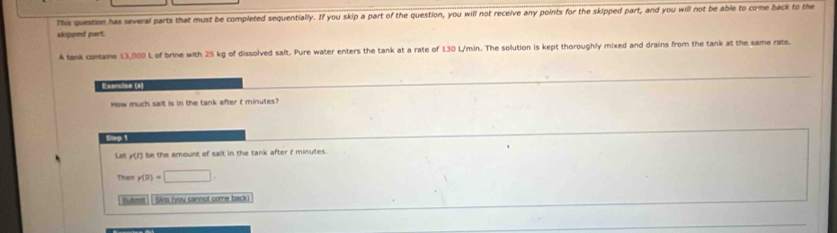 This question has several parts that must be completed sequentially. If you skip a part of the question, you will not receive any points for the skipped part, and you will not be able to come back to the 
skipped part. 
A tank contains 13,000 L of brine with 25 kg of dissolved salt. Pure water enters the tank at a rate of 130 L/min. The solution is kept thoroughly mixed and drains from the tank at the same rate. 
Exercise (a) 
How much sait is in the tank after t minutes? 
Step 1
Let y (f) be the amount of salt in the tank after t minutes. 
Then y(0)=□. 
Buhma | | Skio (you cannot come back)