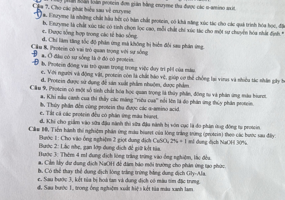 uy phản hoàn toàn protein đơn giản bằng enzyme thu được các α-amino axit.
Cầu 7. Cho các phát biểu sau về enzyme
a. Enzyme là những chất hầu hết có bản chất protein, có khả năng xúc tác cho các quá trình hóa học, đặ
b. Enzyme là chất xúc tác có tính chọn lọc cao, mỗi chất chỉ xúc tác cho một sự chuyển hóa nhất định.*
c. Được tổng hợp trong các tế bào sống.
d. Chi làm tăng tốc độ phản ứng mà không bị biến đối sau phản ứng.
Câu 8. Protein có vai trò quan trọng với sự sống
a. Ở đầu có sự sống là ở đó có protein.
b. Protein đóng vai trò quan trọng trong việc duy trì pH của máu.
c. Với người và động vật, protein còn là chất bảo vệ, giúp cơ thể chống lại virus và nhiều tác nhân gây b
d. Protein được sử dụng đễ sản xuất phẩm nhuộm, dược phẩm.
Câu 9. Protein có một số tính chất hóa học quan trọng là thủy phân, đông tu và phản ứng màu biuret.
a. Khi nẫu canh cua thì thấy các mảng “riêu cua” nổi lên là do phản ứng thủy phân protein.
b. Thủy phân đến cùng protein thu được các α-amino acid.
c. Tất cả các protein đều có phản ứng màu biuret.
d. Khi cho giấm vào sữa đậu nành thì sữa đậu nành bị vón cục là do phản ứng đông tụ protein.
Câu 10. Tiến hành thí nghiệm phản ứng màu biuret của lòng trắng trứng (protein) theo các bước sau đây:
Bước 1: Cho vào ống nghiệm 2 giọt dung dịch CuSO_42% +1 ml dung dịch NaOH 30%.
Bước 2: Lắc nhẹ, gạn lớp dung dịch để giữ kết tủa.
Bước 3: Thêm 4 ml dung dịch lòng trắng trứng vào ống nghiệm, lắc đều.
a. Cần lấy dư dung dịch NaOH đề đảm bảo môi trường cho phản ứng tạo phức.
b. Có thể thay thế dung dịch lòng trắng trứng bằng dung dịch Gly-Ala.
c. Sau bước 3, kết tủa bị hoà tan và dung dịch có màu tím đặc trưng.
d. Sau bước 1, trong ống nghiệm xuất hiện kết tủa màu xanh lam.