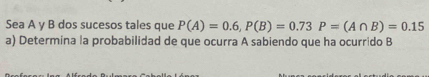 Sea A y B dos sucesos tales que P(A)=0.6, P(B)=0.73P=(A∩ B)=0.15
a) Determina la probabilidad de que ocurra A sabiendo que ha ocurrido B