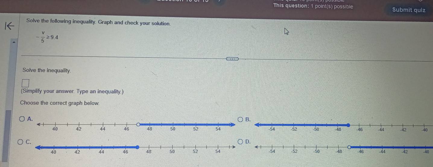 This question: 1 point(s) possible Submit quiz 
Solve the following inequality. Graph and check your solution.
- v/5 ≥ 9.4
Solve the inequality. 
(Simplify your answer. Type an inequality.) 
Choose the correct graph below.