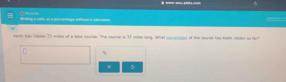 www-awu.aleks.com 
Percents 
Writing a ratio as a percentage without a calculator 
Keith has ridden 21 miles of a bike course. The course is 35 miles long. What percentage of the course has Keith ridden so far?
%
×