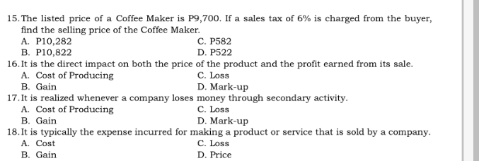 The listed price of a Coffee Maker is P9,700. If a sales tax of 6% is charged from the buyer,
find the selling price of the Coffee Maker.
A. P10,282 C. P582
B. P10,822 D. P522
16.It is the direct impact on both the price of the product and the profit earned from its sale.
A. Cost of Producing C. Loss
B. Gain D. Mark-up
17.It is realized whenever a company loses money through secondary activity.
A. Cost of Producing C. Loss
B. Gain D. Mark-up
18.It is typically the expense incurred for making a product or service that is sold by a company.
A. Cost C. Loss
B. Gain D. Price