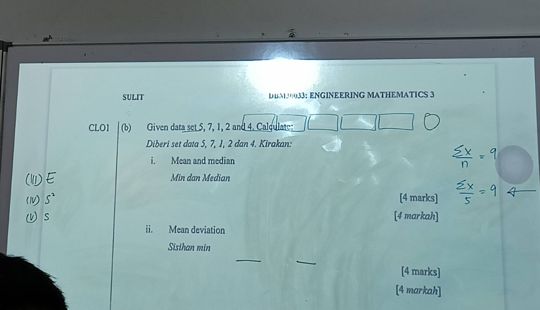 SULIT DBM30033： ENGINEERING MATHEMATICS 3 
CLO1 (b) Given data set 5, 7, 1, 2 and 4. Calculate: 
Diberi set data 5, 7, 1, 2 dan 4. Kirakan: 
i. Mean and median 
Min dan Median 
[4 marks] 
[4 markah] 
ii. Mean deviation 
Sisihan min 
_ 
[4 marks] 
[4 markah]