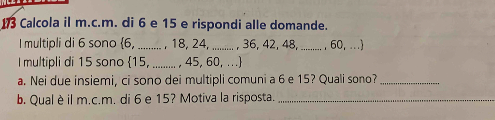 Calcola il m.c.m. di 6 e 15 e rispondi alle domande. 
I multipli di 6 sono  6, .......... , 18, 24, .......... , 36, 42, 48, ......... , 60, . . . 
I multipli di 15 sono  15, ........ , 45, 60, . . . 
a. Nei due insiemi, ci sono dei multipli comuni a 6 e 15? Quali sono?_ 
b. Qual è il m.c.m. di 6 e 15? Motiva la risposta._