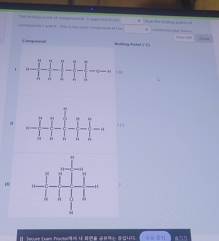 The boiling point of compound III is expected to be ; than the boiling points of
compounds I and II This is because compound III has : intermolecular forces.
Time left Show
Compound Boiling Point (^circ C)
1
38
I115
III  ?
Secure Exam Proctor 4|      2|7