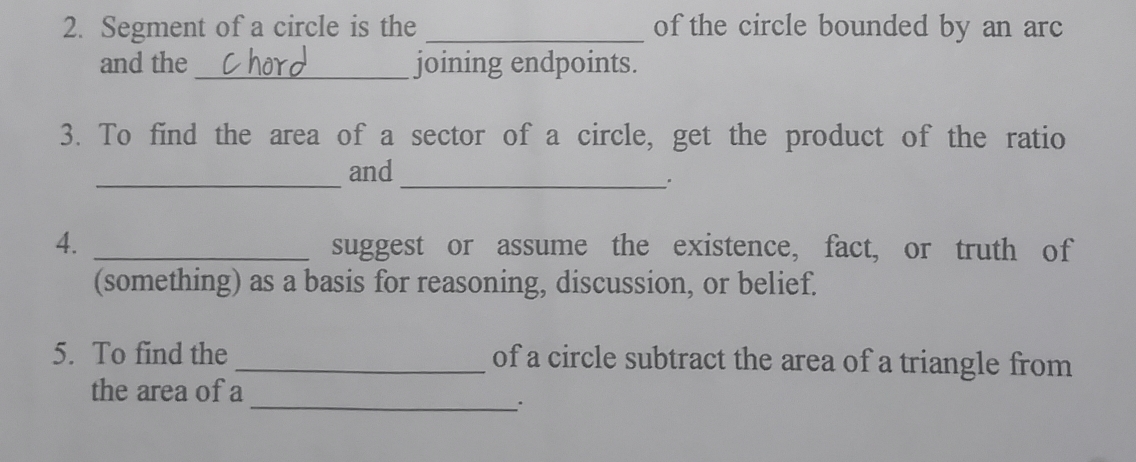 Segment of a circle is the _of the circle bounded by an arc 
and the _joining endpoints. 
3. To find the area of a sector of a circle, get the product of the ratio 
_ 
and 
_. 
4. _suggest or assume the existence, fact, or truth of 
(something) as a basis for reasoning, discussion, or belief. 
5. To find the_ of a circle subtract the area of a triangle from 
_ 
the area of a