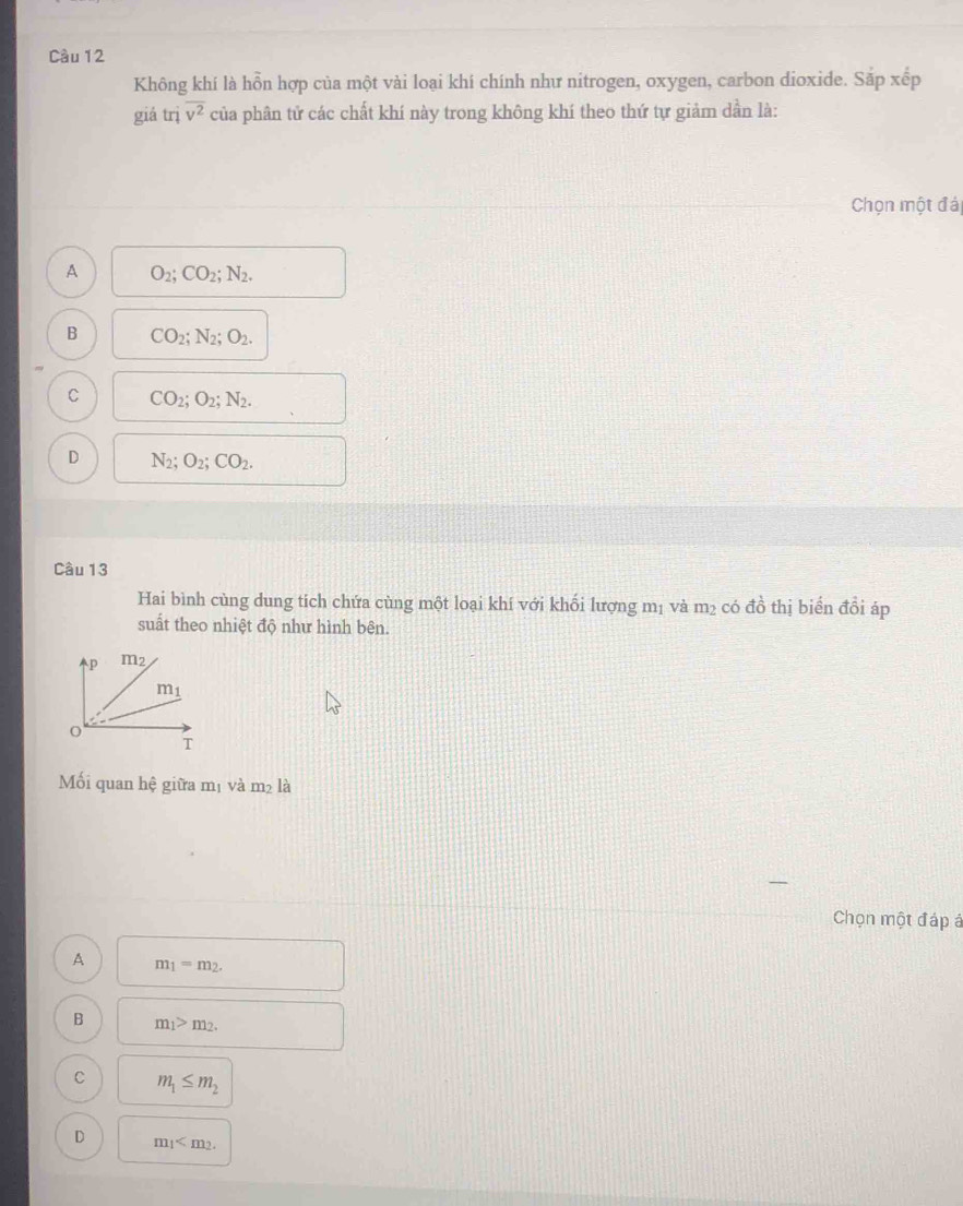 Cầu 12
Không khí là hỗn hợp của một vài loại khí chính như nitrogen, oxygen, carbon dioxide. Sắp xếp
giá trị overline v^2 của phân tử các chất khí này trong không khí theo thứ tự giảm dần là:
Chọn một đá
A O_2;CO_2;N_2.
B CO_2;N_2;O_2.
C CO_2;O_2;N_2.
D N_2;O_2;CO_2.
Câu 13
Hai bình cùng dung tich chứa cùng một loại khí với khối lượng mị và m_2 có đồ thị biến đồi áp
suất theo nhiệt độ như hình bên.
Mối quan hhat e giữa m_1 va m_2
Chọn một đáp á
A m_1=m_2.
B m_1>m_2.
C m_1≤ m_2
D m_1