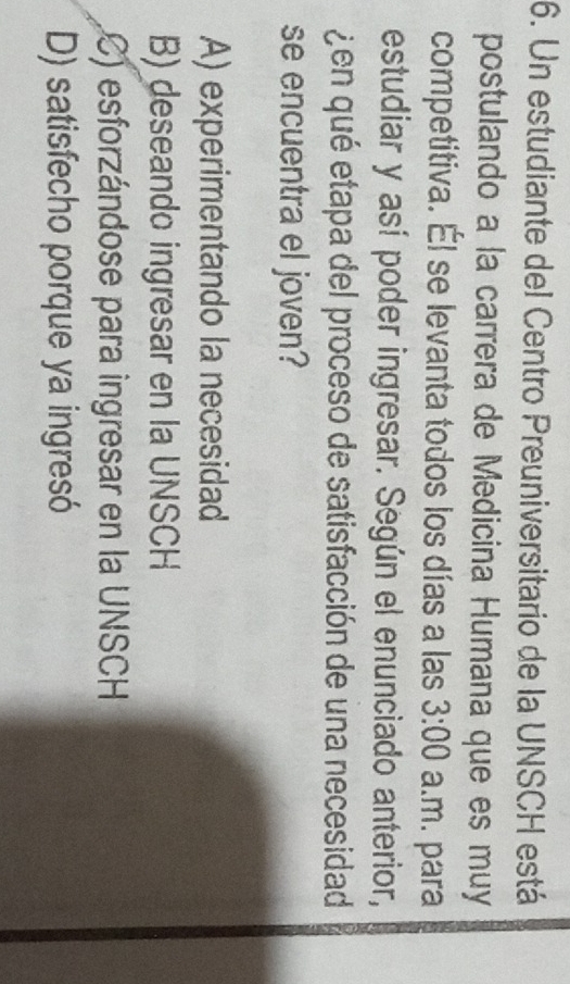 Un estudiante del Centro Preuniversitario de la UNSCH está
postulando a la carrera de Medicina Humana que es muy
competitiva. Él se levanta todos los días a las 3:00 a.m. para
estudiar y así poder ingresar. Según el enunciado anterior,
¿en qué etapa del proceso de satisfacción de una necesidad
se encuentra el joven?
A) experimentando la necesidad
B) deseando ingresar en la UNSCH
C) esforzándose para ingresar en la UNSCH
D) satisfecho porque ya ingresó