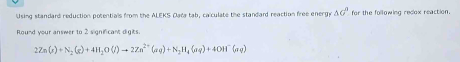 Using standard reduction potentials from the ALEKS Data tab, calculate the standard reaction free energy △ G^0 for the following redox reaction. 
Round your answer to 2 significant digits.
2Zn(s)+N_2(g)+4H_2O(l)to 2Zn^(2+)(aq)+N_2H_4(aq)+4OH^-(aq)